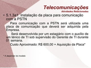 Telecomunicações Atividades Relacionadas 5.1.3a1: Instalação da placa para comunicação com a PSTN Para comunicação com a PSTN será utilizada uma placa de comunicação que deverá ser adquirida pela Empresa.   Será desenvolvida por um estagiário com o auxílio de um ténico de TI sob supervisão do Gerente de TI durante 01 semana. Custo Aproximado: R$ 600,00 + Aquisição da Placa* * A depender do modelo 