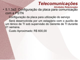 Telecomunicações Atividades Relacionadas 5.1.3a2: Configuração da placa para comunicação com a PSTN Configuração da placa para utilização do serviço Será desenvolvida por um estagiário com o auxílio de um ténico de TI sob supervisão do Gerente de TI durante 01 semana. Custo Aproximado: R$ 600,00 