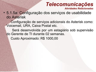 Telecomunicações Atividades Relacionadas 5.1.5a: Configuração dos serviços de usabilidade do Asterisk Configuração de serviços adicionais do Asterisk como: Voicemail, URA, Caixa Postal etc.   Será desenvolvida por um estagiário sob supervisão do Gerente de TI durante 02 semanas. Custo Aproximado: R$ 1000,00 
