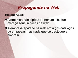 Propaganda na Web Estado Atual: A empresa não dipões de nehum site que ofereça seus serviços na web. A empresa aparece na web em algns catalogos de empresas mas nada que de destaque a empresa. 