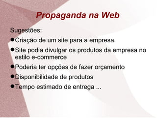 Propaganda na Web Sugestões: Criação de um site para a empresa. Site podia divulgar os produtos da empresa no estilo e-commerce Poderia ter opções de fazer orçamento Disponibilidade de produtos Tempo estimado de entrega ... 
