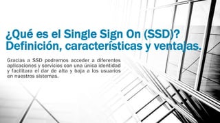 ¿Qué es el Single Sign On (SSD)?
Definición, características y ventajas.
Gracias a SSD podremos acceder a diferentes
aplicaciones y servicios con una única identidad
y facilitara el dar de alta y baja a los usuarios
en nuestros sistemas.
 