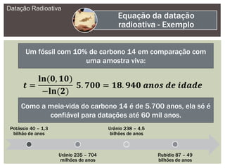 Datação Radioativa
Equação da datação
radioativa - Exemplo
Um fóssil com 10% de carbono 14 em comparação com
uma amostra viva:
Como a meia-vida do carbono 14 é de 5.700 anos, ela só é
confiável para datações até 60 mil anos.
Potássio 40 – 1,3
bilhão de anos
Urânio 235 – 704
milhões de anos
Urânio 238 – 4,5
bilhões de anos
Rubídio 87 – 49
bilhões de anos
 