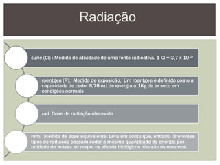 Radiação
curie (Ci) : Medida de atividade de uma fonte radioativa. 1 Ci = 3,7 x 1010
roentgen (R): Medida de exposição. Um roentgen é definido como a
capacidade de ceder 8,78 mJ de energia a 1Kg de ar seco em
condições normais
rad: Dose de radiação absorvida
rem: Medida de dose equivalente. Leva em conta que, embora diferentes
tipos de radiação possam ceder a mesma quantidade de energia por
unidade de massa ao corpo, os efeitos biológicos não são os mesmos.
 