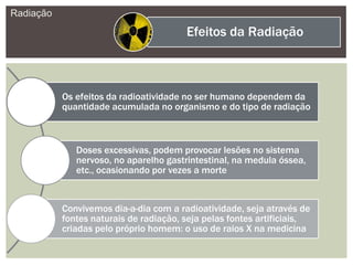 Radiação
Efeitos da Radiação
Os efeitos da radioatividade no ser humano dependem da
quantidade acumulada no organismo e do tipo de radiação
Doses excessivas, podem provocar lesões no sistema
nervoso, no aparelho gastrintestinal, na medula óssea,
etc., ocasionando por vezes a morte
Convivemos dia-a-dia com a radioatividade, seja através de
fontes naturais de radiação, seja pelas fontes artificiais,
criadas pelo próprio homem: o uso de raios X na medicina
 