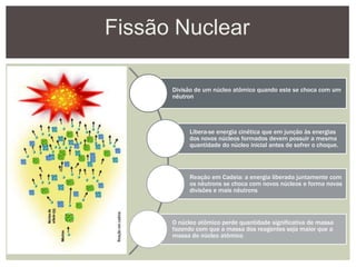 Fissão Nuclear
Divisão de um núcleo atômico quando este se choca com um
nêutron
Libera-se energia cinética que em junção às energias
dos novos núcleos formados devem possuir a mesma
quantidade do núcleo inicial antes de sofrer o choque.
Reação em Cadeia: a energia liberada juntamente com
os nêutrons se choca com novos núcleos e forma novas
divisões e mais nêutrons
O núcleo atômico perde quantidade significativa de massa
fazendo com que a massa dos reagentes seja maior que a
massa do núcleo atômico
 
