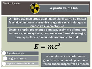 Fissão Nuclear
A perda de massa
O núcleo atômico perde quantidade significativa de massa
fazendo com que a massa dos reagentes seja maior que a
massa do núcleo atômico
Einstein propôs que energia é massa, assim ele afirma que
a massa que desaparece, reaparece em forma de energia,
essa equivalência é resumida na famosa fórmula:
E igual a energia
m igual a massa
c igual a velocidade da luz
A energia será absurdamente
grande mesmo que ela perca uma
fração quase desprezível de massa
 