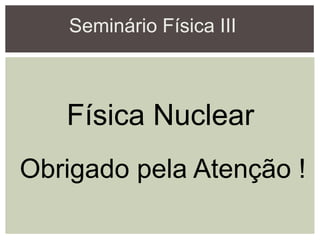 Seminário Física III
Física Nuclear
Obrigado pela Atenção !
 