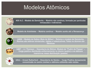 Modelos Atômicos
400 A.C. - Modelo de Demócrito – Matéria não contínua, formada por partículas
minúsculas e indivisíveis
Modelo de Aristóteles – Matéria contínua – Modelo aceito até a Renascença
1808 – Modelo de Dalton (Bola de Bilhar) – Retoma o modelo de Demócrito.
Átomos são esferas minúsculas, rígidas e indestrutíveis. Todos os átomos são
idênticos
1887 – J.J. Thomson – Descoberta do Elétron. Modelo do “Pudim de Passas” –
Carga positiva distribuída uniformemente no átomo (pudim) e os elétrons
inserem-se nessa distribuição (passas)
1911 – Ernest Rutherford – Descoberta do Núcleo – Carga Positiva densamente
concentrada no centro (núcleo) e elétrons orbitando este núcleo.
 