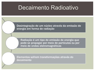 Decaimento Radioativo
Desintegração de um núcleo através da emissão de
energia em forma de radiação
Radiação é um tipo de emissão de energia que
pode se propagar por meio de partículas ou por
meio de ondas eletromagnéticas
Elementos sofrem transformações através do
decaimento
 
