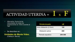 ACTIVIDAD UTERINA =                                         I   x     F
   Alternativa: Suma de las
    intensidades de todas las
    contracciones en 10min durante el       Periodo de parto            uM
    TdP.
                                        Inicio dilatación (2-3cm)       100

 Se describen en :                        Dilatación activa            200

Unidades de Monte Video.                   Periodo expulsivo        250-300
    (Caldeyro- Barcia)
 