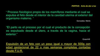 PARTUS: Acto de dar a luz


“ Proceso fisiológico propio de los mamíferos mediante el cual se
expulsa el feto desde el interior de la cavidad uterina al exterior del
organismo materno. ”
                                                          Gonzales- Merlo


“El parto es el proceso por el cual el producto de la concepción
es expulsado desde el útero, a través de la vagina, hacia el
exterior.”
                                                                Greenhill

Expulsión de un feto con un peso igual o mayor de 500g con
edad gestacional de 22 o mas semanas completas contadas
desde F.U.R.
 