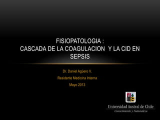 FISIOPATOLOGIA : 
CASCADA DE LA COAGULACION Y LA CID EN 
SEPSIS 
Dr. Daniel Agüero V. 
Residente Medicina Interna 
Mayo 2013 
 