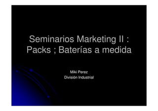 Seminarios Marketing II :
Packs ; Baterías a medida
Miki Perez
División Industrial

 