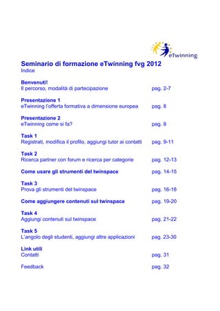 Seminario di formazione eTwinning fvg 2012
Indice

Benvenuti!
Il percorso, modalità di partecipazione                       pag. 2-7

Presentazione 1
eTwinning l’offerta formativa a dimensione europea            pag. 8

Presentazione 2
eTwinning come si fa?                                         pag. 8

Task 1
Registrati, modifica il profilo, aggiungi tutor ai contatti   pag. 9-11

Task 2
Ricerca partner con forum e ricerca per categorie             pag. 12-13

Come usare gli strumenti del twinspace                        pag. 14-15

Task 3
Prova gli strumenti del twinspace                             pag. 16-18

Come aggiungere contenuti sul twinspace                       pag. 19-20

Task 4
Aggiungi contenuti sul twinspace                              pag. 21-22

Task 5
L’angolo degli studenti, aggiungi altre applicazioni          pag. 23-30

Link utili
Contatti                                                      pag. 31

Feedback                                                      pag. 32
 