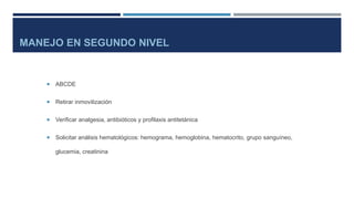 MANEJO EN SEGUNDO NIVEL 
 ABCDE 
 Retirar inmovilización 
 Verificar analgesia, antibióticos y profilaxis antitetánica 
 Solicitar análisis hematológicos: hemograma, hemoglobina, hematocrito, grupo sanguíneo, 
glucemia, creatinina 
 