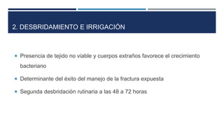 2. DESBRIDAMIENTO E IRRIGACIÓN 
 Presencia de tejido no viable y cuerpos extraños favorece el crecimiento 
bacteriano 
 Determinante del éxito del manejo de la fractura expuesta 
 Segunda desbridación rutinaria a las 48 a 72 horas 
 