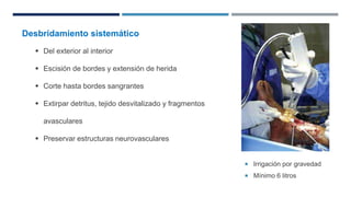  Irrigación por gravedad 
 Mínimo 6 litros 
Desbridamiento sistemático 
 Del exterior al interior 
 Escisión de bordes y extensión de herida 
 Corte hasta bordes sangrantes 
 Extirpar detritus, tejido desvitalizado y fragmentos 
avasculares 
 Preservar estructuras neurovasculares 
 