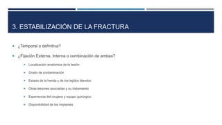 3. ESTABILIZACIÓN DE LA FRACTURA 
 ¿Temporal o definitiva? 
 ¿Fijación Externa, Interna o combinación de ambas? 
 Localización anatómica de la lesión 
 Grado de contaminación 
 Estado de la herida y de los tejidos blandos 
 Otras lesiones asociadas y su tratamiento 
 Experiencia del cirujano y equipo quirúrgico 
 Disponibilidad de los implantes 
 