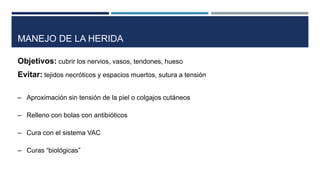 MANEJO DE LA HERIDA 
Objetivos: cubrir los nervios, vasos, tendones, hueso 
Evitar: tejidos necróticos y espacios muertos, sutura a tensión 
– Aproximación sin tensión de la piel o colgajos cutáneos 
– Relleno con bolas con antibióticos 
– Cura con el sistema VAC 
– Curas “biológicas” 
 