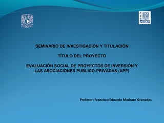 SEMINARIO DE INVESTIGACIÓN Y TITULACIÓN
TÍTULO DEL PROYECTO
EVALUACIÓN SOCIAL DE PROYECTOS DE INVERSIÓN Y
LAS ASOCIACIONES PUBLICO-PRIVADAS (APP)

Profesor: Francisco Eduardo Madrazo Granados

 