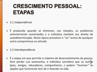 » 2.1 Independência
» È produzida quando se eliminam, nas relações, os problemas
anteriormente comentados e o individuo mantém seu direito de
autodeterminação. Nesta época prevalece o “eu” acima de qualquer
outro compromisso ou atitude.
» 2.2 Interdependência
» É a etapa em que permite o máximo de desenvolvimento da pessoa.
Sem perder sua autonomia, o individuo considera que os outros
(pais, amigos, educadores, companheiros...) podem “iluminar” as
opções que livremente tem de ir fazendo na vida.
 