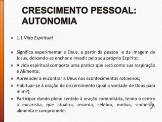 » 1.1 Vida Espiritual
» Significa experimentar a Deus, a partir da pessoa e da imagem de
Jesus, deixando-se encher e invadir pelo seu próprio Espírito;
» A vida espiritual comporta uma pratica que será como sua respiração
e Alimento;
» Apreender a encontrar a Deus nos acontecimentos rotineiros;
» Habituar-se à oração de discernimento (qual a vontade de Deus para
mim?);
» Participar dando pleno sentido à oração comunitária, tendo o centro
a eucaristia, que atualiza, recorda, celebra, motiva, simboliza,
alimenta e compromete.
 