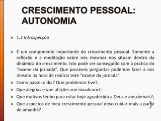 » 1.2 Introspecção
» É um componente importante do crescimento pessoal. Somente a
reflexão e a meditação sobre nós mesmos nos situam dentro da
dinâmica do crescimento. Isto pode ser conseguido com a pratica do
“exame da jornada”. Que possíveis perguntas podemos fazer a nos
mesmo na hora de realizar este “exame da jornada”
» Como passei o dia? Que problemas tive?;
» Que alegrias e que aflições me invadiram?;
» Que motivos tenho para estar hoje agradecido a Deus e aos demais?;
» Que aspectos de meu crescimento pessoal devo cuidar mais a partir
de amanhã?
 