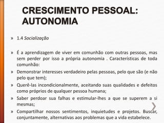 » 1.4 Socialização
» É a aprendizagem de viver em comunhão com outras pessoas, mas
sem perder por isso a própria autonomia . Características de toda
comunhão:
» Demonstrar interesses verdadeiro pelas pessoas, pelo que são (e não
pelo que tem);
» Querê-las incondicionalmente, aceitando suas qualidades e defeitos
como próprios de qualquer pessoa humana;
» Saber perdoar sua falhas e estimular-lhes a que se superem a si
mesmas;
» Compartilhar nossos sentimentos, inquietudes e projetos. Buscar,
conjuntamente, alternativas aos problemas que a vida estabelece.
 