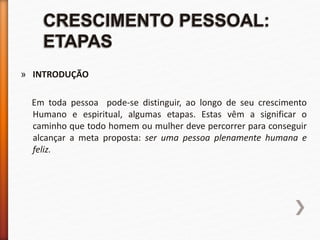 » INTRODUÇÃO
Em toda pessoa pode-se distinguir, ao longo de seu crescimento
Humano e espiritual, algumas etapas. Estas vêm a significar o
caminho que todo homem ou mulher deve percorrer para conseguir
alcançar a meta proposta: ser uma pessoa plenamente humana e
feliz.
 