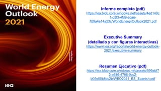 Informe completo (pdf)
https://iea.blob.core.windows.net/assets/4ed140c
1-c3f3-4fd9-acae-
789a4e14a23c/WorldEnergyOutlook2021.pdf
Executive Summary
(detallado y con figuras interactivas)
https://www.iea.org/reports/world-energy-outlook-
2021/executive-summary
Resumen Ejecutivo (pdf)
https://iea.blob.core.windows.net/assets/599abf7
2-a686-4786-9cc2-
b05e05b8dc2b/WEO2021_ES_Spanish.pdf
 