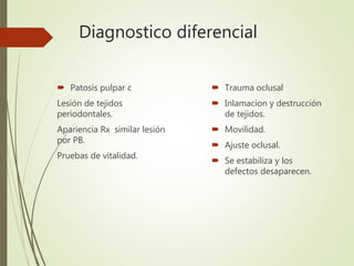 Diagnostico diferencial
 Patosis pulpar c
Lesión de tejidos
periodontales.
Apariencia Rx similar lesión
por PB.
Pruebas de vitalidad.
 Trauma oclusal
 Inlamacion y destrucción
de tejidos.
 Movilidad.
 Ajuste oclusal.
 Se estabiliza y los
defectos desaparecen.
 