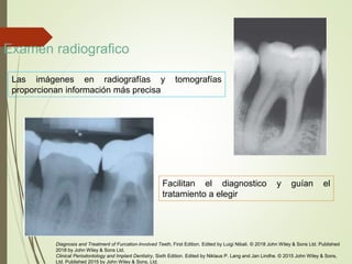 Examen radiografico
Las imágenes en radiografías y tomografías
proporcionan información más precisa
Facilitan el diagnostico y guían el
tratamiento a elegir
Diagnosis and Treatment of Furcation-Involved Teeth, First Edition. Edited by Luigi Nibali. © 2018 John Wiley & Sons Ltd. Published
2018 by John Wiley & Sons Ltd.
Clinical Periodontology and Implant Dentistry, Sixth Edition. Edited by Niklaus P. Lang and Jan Lindhe. © 2015 John Wiley & Sons,
Ltd. Published 2015 by John Wiley & Sons, Ltd.
 