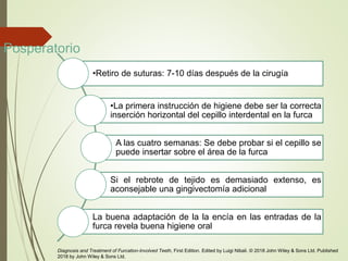 Posperatorio
•Retiro de suturas: 7-10 días después de la cirugía
•La primera instrucción de higiene debe ser la correcta
inserción horizontal del cepillo interdental en la furca
A las cuatro semanas: Se debe probar si el cepillo se
puede insertar sobre el área de la furca
Si el rebrote de tejido es demasiado extenso, es
aconsejable una gingivectomía adicional
La buena adaptación de la la encía en las entradas de la
furca revela buena higiene oral
Diagnosis and Treatment of Furcation-Involved Teeth, First Edition. Edited by Luigi Nibali. © 2018 John Wiley & Sons Ltd. Published
2018 by John Wiley & Sons Ltd.
 