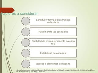 Factores a considerar
Longitud y forma de los troncos
radiculares
Fusión entre las dos raíces
Cantidad de sostén remanente en cada
raíz
Estabilidad de cada raíz
Acceso a elementos de higiene
Clinical Periodontology and Implant Dentistry, Sixth Edition. Edited by Niklaus P. Lang and Jan Lindhe. © 2015 John Wiley & Sons,
Ltd. Published 2015 by John Wiley & Sons, Ltd.
 