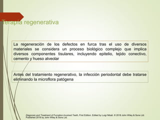 Terapía regenerativa
La regeneración de los defectos en furca tras el uso de diversos
materiales se considera un proceso biológico complejo que implica
diversos componentes tisulares, incluyendo epitelio, tejido conectivo,
cemento y hueso alveolar
Diagnosis and Treatment of Furcation-Involved Teeth, First Edition. Edited by Luigi Nibali. © 2018 John Wiley & Sons Ltd.
Published 2018 by John Wiley & Sons Ltd.
Antes del tratamiento regenerativo, la infección periodontal debe tratarse
eliminando la microflora patógena
 