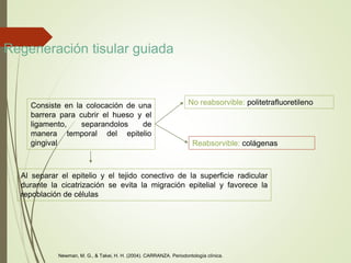 Regeneración tisular guiada
Consiste en la colocación de una
barrera para cubrir el hueso y el
ligamento, separandolos de
manera temporal del epitelio
gingival
Al separar el epitelio y el tejido conectivo de la superficie radicular
durante la cicatrización se evita la migración epitelial y favorece la
repoblación de células
No reabsorvible: politetrafluoretileno
Reabsorvible: colágenas
Newman, M. G., & Takei, H. H. (2004). CARRANZA. Periodontología clínica.
 