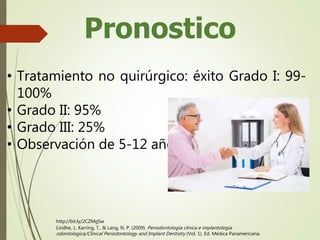 Pronostico
• Tratamiento no quirúrgico: éxito Grado I: 99-
100%
• Grado II: 95%
• Grado III: 25%
• Observación de 5-12 años
Lindhe, J., Karring, T., & Lang, N. P. (2009). Periodontologia clinica e implantologia
odontologica/Clinical Periodontology and Implant Dentistry (Vol. 1). Ed. Médica Panamericana.
http://bit.ly/2CZMgSw
 