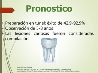 Pronostico
• Preparación en túnel: éxito de 42,9-92,9%
• Observación de 5-8 años
• Las lesiones cariosas fueron consideradas
compilación
Lindhe, J., Karring, T., & Lang, N. P. (2009). Periodontologia clinica e implantologia
odontologica/Clinical Periodontology and Implant Dentistry (Vol. 1). Ed. Médica Panamericana.
http://bit.ly/2CZMgSw
 