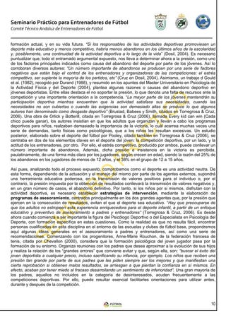 Seminario Práctico para Entrenadores de Fútbol
Comité Técnico Andaluz de Entrenadores de Fútbol


formación actual, y en su vida futura. “Si los responsables de las actividades deportivas promoviesen un
deporte más educativo y menos competitivo, habría menos abandonos en los últimos años de la escolaridad
y, posiblemente, una continuidad de la actividad deportiva a lo largo de la vida” (Dosil, 2004). Es necesario
puntualizar que, todo el entramado argumental expuesto, nos lleva a determinar ahora a la presión, como uno
de los factores principales indicados como causa del abandono del deporte por parte de los jóvenes. Así lo
corroboran diversos autores: “Un número importante de abandonos se producen por una serie de factores
negativos que están bajo el control de los entrenadores y organizadores de las competiciones: el estrés
competitivo, ser suplente la mayoría de los partidos, etc” (Cruz en Dosil, 2004). Asimismo, un trabajo d Gould
et al. (1982), recogido por Durand (1988), y resumido en los apuntes del Master Universitario en Psicología de
la Actividad Física y del Deporte (2004), plantea algunas razones o causas del abandono deportivo en
jóvenes deportistas. Entre ellas destaca el no soportar la presión, lo que denota una falta de recursos ante la
competición y una importante orientación a la competencia. “La mayor parte de los jóvenes mantendrán su
participación deportiva mientras encuentren que la actividad satisface sus necesidades, cuando las
necesidades no son cubiertas o cuando las exigencias son demasiado altas se produce lo que algunos
autores han denominado como desgaste deportivo” (Brustad, Babees y Smith, citados en Torregrosa & Cruz,
2006). Una obra de Orlick y Botterill, citada en Torregrosa & Cruz (2006), llamada Every kid can win (Cada
chico puede ganar), los autores insistían en que los adultos que organizan y llevan a cabo los programas
deportivos para niños, realzaban demasiado la importancia de la victoria, lo cuál acarrea muchas veces una
serie de demandas, tanto físicas como psicológicas, que a los niños les resultan excesivas. Un estudio
posterior, elaborado sobre el deporte del fútbol por Pooley, citado también en Torregrosa & Cruz (2006), se
centraba en dos de los elementos claves en el deporte del joven: la competición deportiva, por un lado, y la
actitud de los entrenadores, por otro. Por ello, el estrés competitivo, producido por ambos, puede conllevar un
número importante de abandonos. Además, dicha presión e insistencia en la victoria es percibida,
paulatinamente, de una forma más clara por los jugadores, según crecen en edad, siendo la razón del 25% de
los abandonos en los jugadores de menos de 12 años, y el 38% en el grupo de 12 a 15 años.

Así pues, analizando todo el proceso expuesto, comprobamos como el deporte es una actividad neutra. De
esta forma, dependiendo de la actuación y el manejo del mismo por parte de los agentes externos, supondrá
una herramienta educativa poderosa, en la transmisión de valores positivos para el individuo o, por el
contrario, la presión impuesta por la obtención de resultados conllevará la transmisión de valores negativos y,
en un gran número de casos, el abandono definitivo. Por tanto, si los niños por si mismos, disfrutan con la
actividad deportiva, es necesario establecer estrategias de intervención, mediante la elaboración de
programas de asesoramiento, centrados principalmente en los dos grandes agentes que, por la presión que
ejercen en la consecución de resultados, evitan el que el deporte sea educativo. “Hay que preocuparse de
que los adultos no estropeen esta experiencia enriquecedora para el deporte infantil, a partir de un enfoque
educativo y preventivo de asesoramiento a padres y entrenadores” (Torregrosa & Cruz, 2006). Es desde
ahora cuando comienza a ser importante la figura del Psicólogo Deportivo o del Especialista en Psicología del
Deporte, con formación específica en estas cuestiones. Como la realidad es que no resulta fácil, encontrar
personas cualificadas en esta disciplina en el entorno de las escuelas y clubes de fútbol base, propondremos
aquí algunas ideas generales en el asesoramiento a padres y entrenadores, así como una serie de
recomendaciones. Comenzando con los progenitores, Anne-Marie Rouchon, de la federación francesa de
tenis, citada por Chevallon (2000), considera que la formación psicológica del joven jugador pasa por la
formación de su entorno. Organiza reuniones con los padres que desea aproximar a la evolución de sus hijos
y realiza la relación de los “grandes errores” que conviene evitar y que, según ella, son: “buscar el éxito del
joven deportista a cualquier precio, incluso sacrificando su infancia, por ejemplo. Los niños que reciben una
presión tan grande por parte de sus padres que les piden siempre ser los mejores y que manifiestan una
cierta reprobación si obtienen malos resultados, se arriesgan a que pierdan la confianza en sí mismos. En
efecto, acaban por tener miedo al fracaso desarrollando un sentimiento de inferioridad”. Una gran mayoría de
los padres, aquellos no incluidos en la categoría de desinteresados, acuden frecuentemente a las
competiciones deportivas. Por ello, puede resultar esencial facilitarles orientaciones para utilizar antes,
durante y después de la competición.



                                                                                                            10
 