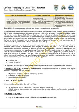 Seminario Práctico para Entrenadores de Fútbol
Comité Técnico Andaluz de Entrenadores de Fútbol


            Antes de la competición                        Durante la competición                Después de la competición
                                                                                                - Escuchar y comprender
                                                      - Transmitir seguridad                    - Mostrar emociones adecuadas en
   - Darle seguridad                                  - Fomentar la deportividad                función del resultado
   - Destacar el carácter divertido de la actividad   - Animar y reforzar las buenas acciones   - Reforzar las cosas que hizo bien
   - Utilizar la competición como autosuperación      - No maximizar los errores                y no insistir excesivamente en lo
   - Potenciar lo positivo del deporte                - Cuidar la comunicación no verbal        que hizo mal
                                                                                                - Destacar los valores positivos de
                                                                                                la competición
(Dosil, 2004). Orientaciones para utilizar antes, durante y después de la competición.

Se precisa de un cambio radical en la concepción, que del deporte de sus hijos, tienen la mayor parte de los
padres. Este cambio de mentalidad requerido, ocurrirá cuando se comience a entender la importancia del
esfuerzo por encima del resultado. Ningún deportista que se esfuerza al máximo, dando todo lo que tiene,
puede resultar derrotado. “En definitiva, la orientación principal para los padres es que se centren en aspectos
relacionados con el desarrollo de la actividad (proceso) y que minimicen el excesivo interés por el resultado
final de la misma (producto), con el objetivo que con el paso del tiempo se vaya asumiendo que lo
verdaderamente importante es el esfuerzo realizado” (Dosil, 2004).

Conocer el problema nos acerca a la solución. Afortunadamente, sabemos con certeza, la necesidad de
intervenir sobre padres y entrenadores para mejorar el deporte de base. La fe, en esta tarea de
asesoramiento, permitirá la obtención de resultados futuros. Por este motivo, a continuación exponemos, una
serie de recomendaciones, con lo padres como protagonistas. Esta información relevante se organiza en una
serie de recomendaciones sobre la forma de actuar con sus hijos y pequeños jugadores, tanto en
entrenamientos como en competiciones. En lo que se refiere al contenido de las recomendaciones, se ha
optado por una serie de frases muy significativas, que llegaran con facilidad y que, además, fuesen de fácil
lectura. De esta forma, se han incluido únicamente dos apartados:

   •    Entiende que …
   •    ¿Cómo Ayudarle?

Con el primero de los apartados, se pretende que el padre/madre del joven jugador entienda lo siguiente:

El “DEPORTE ES VIDA”. Un estilo de vida saludable, basado en la realización de ejercicio físico regular
permite, a tu hijo/a y a cualquier persona:

   -    Mejorar sus relaciones sociales, familiares y laborales.
   -    Conseguir un equilibrio psíquico.
   -    Ausencia de enfermedades

Es decir, CALIDAD DE VIDA.

Además, mediante la práctica deportiva tu hijo/a:

   -    Se educará en valores: cooperación, tolerancia, respeto, solidaridad, …
   -    Estará lejos de las amenazas de nuestra sociedad: drogas, tabaco, alcohol, estrés, obesidad e
        intolerancia.

El “FÚTBOL ES SU VIDA”.

   -    A tu hijo/a le encanta el Fútbol. Está altamente motivado por practicarlo.




                                                                                                                                      11
 