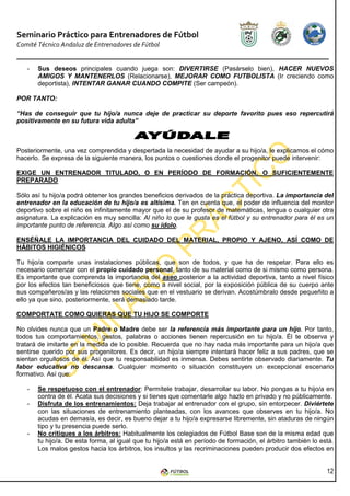 Seminario Práctico para Entrenadores de Fútbol
Comité Técnico Andaluz de Entrenadores de Fútbol


   -   Sus deseos principales cuando juega son: DIVERTIRSE (Pasárselo bien), HACER NUEVOS
       AMIGOS Y MANTENERLOS (Relacionarse), MEJORAR COMO FUTBOLISTA (Ir creciendo como
       deportista), INTENTAR GANAR CUANDO COMPITE (Ser campeón).

POR TANTO:

“Has de conseguir que tu hijo/a nunca deje de practicar su deporte favorito pues eso repercutirá
positivamente en su futura vida adulta”



Posteriormente, una vez comprendida y despertada la necesidad de ayudar a su hijo/a, le explicamos el cómo
hacerlo. Se expresa de la siguiente manera, los puntos o cuestiones donde el progenitor puede intervenir:

EXIGE UN ENTRENADOR TITULADO, O EN PERÍODO DE FORMACIÓN, O SUFICIENTEMENTE
PREPARADO

Sólo así tu hijo/a podrá obtener los grandes beneficios derivados de la práctica deportiva. La importancia del
entrenador en la educación de tu hijo/a es altísima. Ten en cuenta que, el poder de influencia del monitor
deportivo sobre el niño es infinitamente mayor que el de su profesor de matemáticas, lengua o cualquier otra
asignatura. La explicación es muy sencilla: Al niño lo que le gusta es el fútbol y su entrenador para él es un
importante punto de referencia. Algo así como su ídolo.

ENSÉÑALE LA IMPORTANCIA DEL CUIDADO DEL MATERIAL, PROPIO Y AJENO, ASÍ COMO DE
HÁBITOS HIGIÉNICOS

Tu hijo/a comparte unas instalaciones públicas, que son de todos, y que ha de respetar. Para ello es
necesario comenzar con el propio cuidado personal, tanto de su material como de si mismo como persona.
Es importante que comprenda la importancia del aseo posterior a la actividad deportiva, tanto a nivel físico
por los efectos tan beneficiosos que tiene, como a nivel social, por la exposición pública de su cuerpo ante
sus compañeros/as y las relaciones sociales que en el vestuario se derivan. Acostúmbralo desde pequeñito a
ello ya que sino, posteriormente, será demasiado tarde.

COMPORTATE COMO QUIERAS QUE TU HIJO SE COMPORTE

No olvides nunca que un Padre o Madre debe ser la referencia más importante para un hijo. Por tanto,
todos tus comportamientos, gestos, palabras o acciones tienen repercusión en tu hijo/a. Él te observa y
tratará de imitarte en la medida de lo posible. Recuerda que no hay nada más importante para un hijo/a que
sentirse querido por sus progenitores. Es decir, un hijo/a siempre intentará hacer feliz a sus padres, que se
sientan orgullosos de él. Así que tu responsabilidad es inmensa. Debes sentirte observado diariamente. Tu
labor educativa no descansa. Cualquier momento o situación constituyen un excepcional escenario
formativo. Así que:

   -   Se respetuoso con el entrenador: Permítele trabajar, desarrollar su labor. No pongas a tu hijo/a en
       contra de él. Acata sus decisiones y si tienes que comentarle algo hazlo en privado y no públicamente.
   -   Disfruta de los entrenamientos: Deja trabajar al entrenador con el grupo, sin entorpecer. Diviértete
       con las situaciones de entrenamiento planteadas, con los avances que observes en tu hijo/a. No
       acudas en demasía, es decir, es bueno dejar a tu hijo/a expresarse libremente, sin ataduras de ningún
       tipo y tu presencia puede serlo.
   -   No critiques a los árbitros: Habitualmente los colegiados de Fútbol Base son de la misma edad que
       tu hijo/a. De esta forma, al igual que tu hijo/a está en período de formación, el árbitro también lo está.
       Los malos gestos hacia los árbitros, los insultos y las recriminaciones pueden producir dos efectos en


                                                                                                              12
 