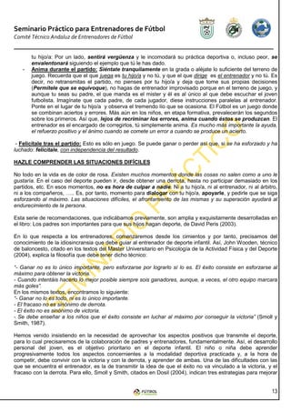 Seminario Práctico para Entrenadores de Fútbol
Comité Técnico Andaluz de Entrenadores de Fútbol


       tu hijo/a: Por un lado, sentirá vergüenza y le incomodará su práctica deportiva o, incluso peor, se
       envalentonará siguiendo el ejemplo que tú le has dado.
   -   Anima durante el partido: Siéntate tranquilamente en la grada o aléjate lo suficiente del terreno de
       juego. Recuerda que el que juega es tu hijo/a y no tú, y que el que dirige es el entrenador y no tú. Es
       decir, no retransmitas el partido, no pienses por tu hijo/a y deja que tome sus propias decisiones
       (Permítele que se equivoque), no hagas de entrenador improvisado porque en el terreno de juego, y
       aunque tu seas su padre, el que manda es el mister y él es al único al que debe escuchar el joven
       futbolista. Imagínate que cada padre, de cada jugador, diese instrucciones paralelas al entrenador.
       Ponte en el lugar de tu hijo/a y observa el tremendo lío que se ocasiona. El Fútbol es un juego donde
       se combinan aciertos y errores. Más aún en los niños, en etapa formativa, prevalecerán los segundos
       sobre los primeros. Así que, lejos de recriminar los errores, anima cuando éstos se produzcan. El
       entrenador es el encargado de corregirlos, tú simplemente anima. Es mucho más importante la ayuda,
       el refuerzo positivo y el ánimo cuando se comete un error a cuando se produce un acierto.

 - Felicítale tras el partido: Esto es sólo en juego. Se puede ganar o perder así que, si se ha esforzado y ha
luchado: felicítale, con independencia del resultado.

HAZLE COMPRENDER LAS SITUACIONES DIFÍCILES

No todo en la vida es de color de rosa. Existen muchos momentos donde las cosas no salen como a uno le
gustaría. En el caso del deporte pueden ir, desde obtener una derrota, hasta no participar demasiado en los
partidos, etc. En esos momentos, no es hora de culpar a nadie. Ni a tu hijo/a, ni al entrenador, ni al árbitro,
ni a los compañeros, ….. Es, por tanto, momento para dialogar con tu hijo/a, apoyarle, y pedirle que se siga
esforzando al máximo. Las situaciones difíciles, el afrontamiento de las mismas y su superación ayudará al
endurecimiento de la persona.

Esta serie de recomendaciones, que indicábamos previamente, son amplia y exquisitamente desarrolladas en
el libro: Los padres son importantes para que sus hijos hagan deporte, de David Peris (2003).

En lo que respecta a los entrenadores, comenzaremos desde los cimientos y por tanto, precisamos del
conocimiento de la idiosincransia que debe guiar al entrenador de deporte infantil. Así, John Wooden, técnico
de baloncesto, citado en los textos del Master Universitario en Psicología de la Actividad Física y del Deporte
(2004), explica la filosofía que debe tener dicho técnico:

“- Ganar no es lo único importante, pero esforzarse por lograrlo sí lo es. El éxito consiste en esforzarse al
máximo para obtener la victoria.
- Cuando intentáis hacerlo lo mejor posible siempre sois ganadores, aunque, a veces, el otro equipo marcara
más goles”.
En los mismos textos, encontramos lo siguiente:
“- Ganar no lo es todo, ni es lo único importante.
- El fracaso no es sinónimo de derrota.
- El éxito no es sinónimo de victoria.
- Se debe enseñar a los niños que el éxito consiste en luchar al máximo por conseguir la victoria” (Smoll y
Smith, 1987).

Hemos venido insistiendo en la necesidad de aprovechar los aspectos positivos que transmite el deporte,
para lo cual precisaremos de la colaboración de padres y entrenadores, fundamentalmente. Así, el desarrollo
personal del joven, es el objetivo prioritario en el deporte infantil. El niño o niña debe aprender
progresivamente todos los aspectos concernientes a la modalidad deportiva practicada y, a la hora de
competir, debe convivir con la victoria y con la derrota, y aprender de ambas. Una de las dificultades con las
que se encuentra el entrenador, es la de transmitir la idea de que el éxito no va vinculado a la victoria, y el
fracaso con la derrota. Para ello, Smoll y Smith, citados en Dosil (2004), indican tres estrategias para mejorar


                                                                                                             13
 