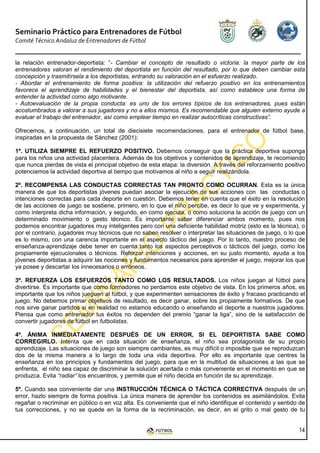 Seminario Práctico para Entrenadores de Fútbol
Comité Técnico Andaluz de Entrenadores de Fútbol


la relación entrenador-deportista: “- Cambiar el concepto de resultado o victoria: la mayor parte de los
entrenadores valoran el rendimiento del deportista en función del resultado, por lo que deben cambiar esta
concepción y trasmitírsela a los deportistas, entrando su valoración en el esfuerzo realizado.
- Abordar el entrenamiento de forma positiva: la utilización del refuerzo positivo en los entrenamientos
favorece el aprendizaje de habilidades y el bienestar del deportista, así como establece una forma de
entender la actividad como algo motivante.
- Autoevaluación de la propia conducta: es uno de los errores típicos de los entrenadores, pues están
acostumbrados a valorar a sus jugadores y no a ellos mismos. Es recomendable que alguien externo ayude a
evaluar el trabajo del entrenador, así como emplear tiempo en realizar autocríticas constructivas”.

Ofrecemos, a continuación, un total de diecisiete recomendaciones, para el entrenador de fútbol base,
inspiradas en la propuesta de Sánchez (2001):

1º. UTILIZA SIEMPRE EL REFUERZO POSITIVO. Debemos conseguir que la práctica deportiva suponga
para los niños una actividad placentera. Además de los objetivos y contenidos de aprendizaje, te recomiendo
que nunca pierdas de vista el principal objetivo de esta etapa: la diversión. A través del reforzamiento positivo
potenciamos la actividad deportiva al tiempo que motivamos al niño a seguir realizándola.

2º. RECOMPENSA LAS CONDUCTAS CORRECTAS TAN PRONTO COMO OCURRAN. Esta es la única
manera de que los deportistas jóvenes puedan asociar la ejecución de sus acciones con las conductas o
intenciones correctas para cada deporte en cuestión. Debemos tener en cuenta que el éxito en la resolución
de las acciones de juego se sostiene, primero, en lo que el niño percibe, es decir lo que ve y experimenta, y
como interpreta dicha información, y segundo, en como ejecuta, o como soluciona la acción de juego con un
determinado movimiento o gesto técnico. Es importante saber diferenciar ambos momento, pues nos
podemos encontrar jugadores muy inteligentes pero con una deficiente habilidad motriz (esto es la técnica), o
por el contrario, jugadores muy técnicos que no saben resolver o interpretar las situaciones de juego, o lo que
es lo mismo, con una carencia importante en el aspecto táctico del juego. Por lo tanto, nuestro proceso de
enseñanza-aprendizaje debe tener en cuenta tanto los aspectos perceptivos o tácticos del juego, como los
propiamente ejecucionales o técnicos. Reforzar intenciones y acciones, en su justo momento, ayuda a los
jóvenes deportistas a adquirir las nociones y fundamentos necesarios para aprender el juego, mejorar los que
ya posee y descartar los innecesarios o erróneos.

3º. REFUERZA LOS ESFUERZOS TANTO COMO LOS RESULTADOS. Los niños juegan al fútbol para
divertirse. Es importante que como formadores no perdamos este objetivo de vista. En los primeros años, es
importante que los niños jueguen al fútbol, y que experimenten sensaciones de éxito y fracaso practicando el
juego. No debemos primar objetivos de resultado, es decir ganar, sobre los propiamente formativos. De que
nos sirve ganar partidos si en realidad no estamos educando o enseñando el deporte a nuestros jugadores.
Piensa que como entrenador tus éxitos no dependen del premio “ganar la liga”, sino de la satisfacción de
convertir jugadores de fútbol en futbolistas.

4º. ÁNIMA INMEDIATAMENTE DESPUÉS DE UN ERROR, SI EL DEPORTISTA SABE COMO
CORREGIRLO. Intenta que en cada situación de enseñanza, el niño sea protagonista de su propio
aprendizaje. Las situaciones de juego son siempre cambiantes, es muy difícil o imposible que se reproduzcan
dos de la misma manera a lo largo de toda una vida deportiva. Por ello es importante que centres la
enseñanza en los principios y fundamentos del juego, para que en la multitud de situaciones a las que se
enfrenta, el niño sea capaz de discriminar la solución acertada o más conveniente en el momento en que se
produzca. Evita “radiar” los encuentros, y permite que el niño decida en función de su aprendizaje.

5º. Cuando sea conveniente dar una INSTRUCCIÓN TÉCNICA O TÁCTICA CORRECTIVA después de un
error, hazlo siempre de forma positiva. La única manera de aprender los contenidos es asimilándolos. Evita
regañar o recriminar en público o en voz alta. Es conveniente que el niño identifique el contenido y sentido de
tus correcciones, y no se quede en la forma de la recriminación, es decir, en el grito o mal gesto de tu


                                                                                                              14
 