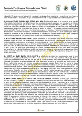 Seminario Práctico para Entrenadores de Fútbol
Comité Técnico Andaluz de Entrenadores de Fútbol


indicación. De esta manera, la siguiente vez, estará predispuesto a escucharte y aprender de ti, en lugar de
tener miedo al error o al reproche, lo que limitará enormemente su capacidad creativa o talento deportivo.

6º. NO CASTIGUES CUANDO LAS COSAS VAN MAL. Precisamente este es el momento en el que los
niños más te necesitan. Es muy difícil hacer crítica constructiva cuando las cosas van bien o ante la victoria.,
pero ten siempre presente que el éxito y los buenos resultados son caprichosos y efímeros. Hay un gran
número de variables que se escapan de nuestro control como entrenadores y que condicionan enormemente
los resultados deportivos. No olvides que tú eres el adulto, el “mister”, y es en este momento cuando debes
ejercer como tal. Ayuda a los niños a identificar los porqués de las cosas y situaciones que experimentan, y
dótales de las herramientas necesarias para enfrentarse con éxito la siguiente vez. Evita los castigos, utiliza el
refuerzo y anímalos en los momentos difíciles de la competición o práctica deportiva. Debes ofrecer un
conocimiento acertado de los hechos y acciones que han condicionado el resultado.

7º. MANTÉN EL ORDEN EN EL GRUPO, siendo consciente de lo que tienes entre manos. Son niños, tienen
ilusiones, no se las quites con expectativas desajustadas o con ilusiones de grandeza, reproduciendo los
modelos de élite. Lo importante no es ganar, sino como se gana, y en la derrota también se puede aprender,
mucho más si cabe, que cuando se es el vencedor. No mires al grupo, como un equipo. Son un colectivo, es
decir una suma de individualidades. Para que la máquina funcione, deben hacerlo cada una de su piezas. Por
lo tanto, tu principal tarea como entrenador es conocer los componentes de la plantilla, para poder desarrollar
una enseñanza lo más individualizada posible, dentro de los medios de entrenamiento grupales que utilices
en tus sesiones. Recuerda: “no es válido dar café con leche para todos, hay algunos a los que les puede
sentar mal el café”.

8º. CREAR UN BUEN CLIMA EN EL GRUPO, y establecer las directrices conductuales para el buen
funcionamiento, debe ser tarea fundamental en los primeros momentos de andadura del equipo. Ten en
cuenta que los niños hacen lo que ven, y lo que ven es lo que aprenden. No puedes pedir orden si tú no eres
ordenado, puntualidad si llegas después que ellos, y seriedad si utilizas el sarcasmo. Es cierto que no se
deben implementar siempre las mismas normas para cualquier equipo. Debes tener en cuenta la propia
idiosincrasia del grupo, incluso cuando sea de la misma edad o período evolutivo que otro en el que te fue
bien aplicar dichas normas. Debes conocer la problemática de cada jugador, los esfuerzos que hacen él y sus
padres para acudir a las sesiones de entrenamiento y ser flexible cuando las faltas están justificadas. Ten en
cuenta que a ti acuden con toda la ilusión del mundo, nadie les obliga, van porque quieren y porque les
apasiona el deporte que practican. No les quites la ilusión con la rigidez de unas normas que a veces no se
ajustan a la realidad. Se firme con aquellas reglas consensuadas y no apliques “la ley” con diferente rasero,
en función del niño o la circunstancia. Perderías la credibilidad y desestabilizarías al grupo.

9º. BUSCA EQUILIBRIO ENTRE LIBERTAD Y ESTRUCTURACIÓN. Son niños. Quieren jugar. Están en un
proceso formativo y forjando su personalidad. A veces confunden “el cachondeo con la falta de respeto”. Por
lo tanto, es complicado en ocasiones hacerles ver cuando se está de broma y cuando en serio. La disciplina
no debe ser entendida como rigidez o mano dura. Las sesiones de entrenamiento no deben convertirse en
pesadas actividades donde apenas se puede abrir la boca o disfrutar. El niño debe entender donde empieza y
termina su libertad, que normalmente es donde empieza la del compañero. Es por esto que no debemos
utilizar la disciplina como un elemento principal de nuestras sesiones pero si como un pilar imprescindible.
Permite que los pequeños disfruten de las sesiones de entrenamiento y que aprendan que como tales, deben
esforzarse por aprender y poner en práctica los contenidos que en ellas les presentas. Esto favorecerá la
adherencia a la práctica deportiva. Recuerda que a los pequeños les gusta jugar al fútbol, no tanto entrenar a
fútbol. Si las sesiones o ejercicios son cercanas a la estructura del juego, es decir, aprenden a través de
juegos de fútbol o situaciones reducidas, es más probable que muestren un mayor interés por tus
enseñanzas. A jugar al fútbol se aprende jugando al fútbol, y la mejor manera de preparar físicamente a un
niño es utilizando situaciones de fútbol. Diseña juegos y ten cuidado con las cargas de entrenamiento físico
que, en esta etapa, deben ser un contenido secundario, más como soporte que como objetivo.



                                                                                                               15
 