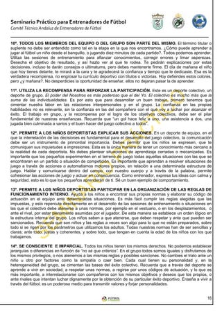 Seminario Práctico para Entrenadores de Fútbol
Comité Técnico Andaluz de Entrenadores de Fútbol


10º. TODOS LOS MIEMBROS DEL EQUIPO O DEL GRUPO SON PARTE DEL MISMO. El término titular o
suplente no debe ser entendido como tal en la etapa en la que nos encontramos. ¿Cómo puede aprender a
jugar al fútbol un niño desde el banquillo, o jugando diez minutos de cada partido?. Todos podemos aprender.
Utiliza las sesiones de entrenamiento para afianzar conocimientos, corregir errores y limar asperezas.
Desecha el objetivo de resultado, y así hazlo ver al que te rodea. Te pedirán explicaciones por estas
decisiones, incluso te darán consejos o ultimatums, pero debes mantenerte firme. El día de mañana el niño
que hoy tienes delante, te mirará a la cara y te agradecerá la confianza y tiempo que le dedicaste. Esa es la
verdadera recompensa, no engrosar tu currículo deportivo con títulos o victorias. Hoy defiendes estos colores,
pero ¿y mañana?. No desperdicies la oportunidad de enseñar, ellos no dejaran pasar la de aprender.

11º. UTILIZA LA RECOMPENSA PARA REFORZAR LA PARTICIPACIÓN. Este es un deporte colectivo, un
deporte de grupo. El poder del Nosotros es más poderoso que el del Yo. El colectivo es mucho más que la
suma de las individualidades. Es por esto que para desarrollar un buen trabajo, primero tenemos que
cimentar nuestra labor en las relaciones interpersonales y en el grupo. La confianza en las propias
habilidades no es relevante, sin la confianza en las del compañero con el que voy a luchar por alcanzar el
éxito. El trabajo en grupo, y la recompensa por el logro de los objetivos colectivos, debe ser el pilar
fundamental de nuestras enseñanzas. Recuerda que “un gol hace feliz a uno, una asistencia a dos, una
jugada bien culminada a varios y el buen hacer del juego colectivo a todos”.

12º. PERMITE A LOS NIÑOS DEPORTISTAS EXPLICAR SUS ACCIONES. En un deporte de equipo, en el
que la interrelación de las decisiones es fundamental para el desarrollo del juego colectivo, la comunicación
debe ser un instrumento de primordial importancia. Debes permitir que los niños se expresen, que te
comuniquen sus inquietudes e impresiones. Esta es la única manera de tener un conocimiento más cercano a
la realidad de cada deportista. No debes plantear situaciones de aprendizaje cerradas o mecanizadas. Es
importante que los pequeños experimenten en el terreno de juego todas aquellas situaciones con las que se
encontraran en un partido o situación de competición. Es importante que aprendan a resolver situaciones de
juego a través de acciones o automatismos motores propios, en relación a una determinada estructura de
juego. Hablar y comunicarse dentro del campo, con nuestro cuerpo y a través de la palabra, permite
cohesionar las acciones de juego y actuar en consecuencia. Como entrenador, expresa tus ideas con calma y
seguridad, esto es lo que los pequeños aprenderán de ti. Sé un buen ejemplo de comportamiento.

13º. PERMITE A LOS NIÑOS DEPORTISTAS PARTICIPAR EN LA ORGANIZACIÓN DE LAS REGLAS DE
FUNCIONAMIENTO INTERNO. Ayuda a los niños a encontrar sus propias normas y elaborar su código de
actuación en el equipo ante determinadas situaciones. Es más fácil cumplir las reglas elegidas que las
impuestas, y esto repercute directamente en el desarrollo de las sesiones de entrenamiento o situaciones en
las que el colectivo debe atenerse a unas normas, por ejemplo en el vestuario, o en los desplazamientos, o
ante el rival, por estar plenamente asumidas por el jugador. De esta manera se establece un orden lógico en
la estructura interna del grupo. Los niños saben a que atenerse, que deben respetar y ante que pueden ser
sancionados. Recuerda que son niños y las reglas a veces son algo para lo que no están preparados, sobre
todo si se rigen por los parámetros que utilizamos los adultos. Todas nuestras normas han de ser sencillas y
claras; ante todo, justas y coherentes, y sobre todo, que tengan en cuenta la edad de los niños con los que
trabajamos.

14º. SE CONSCIENTE E IMPARCIAL. Todos los niños tienen los mismos derechos. No podemos establecer
jerarquías o diferencias en función de “no sé que criterios”. En el grupo todos somos iguales y disfrutamos de
los mismos privilegios, o nos atenemos a las mismas reglas y posibles sanciones. No cambies el trato ante un
niño u otro por factores como la simpatía o caer bien. Cada cual tienen su personalidad y, en la
heterogeneidad del grupo, se cimentan las bases del éxito colectivo. Recuerda que a través del deporte se
aprende a vivir en sociedad, a respetar unas normas, a regirse por unos códigos de actuación, y lo que es
más importante, a interrelacionarse con compañeros con los mismos objetivos y deseos que los propios, o
ante rivales que intentan luchar dignamente por la obtención de su particular éxito deportivo. Enseña a vivir a
través del fútbol, es un poderoso medio para transmitir valores y forjar personalidades.


                                                                                                            16
 