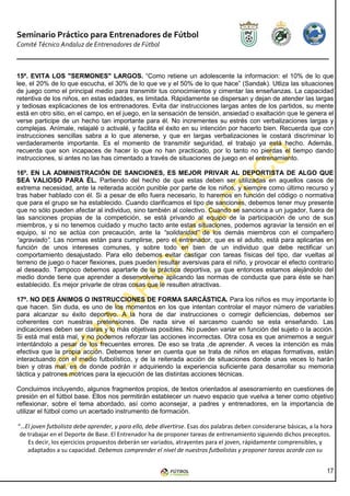 Seminario Práctico para Entrenadores de Fútbol
Comité Técnico Andaluz de Entrenadores de Fútbol



15º. EVITA LOS "SERMONES" LARGOS. “Como retiene un adolescente la informacion: el 10% de lo que
lee, el 20% de lo que escucha, el 30% de lo que ve y el 50% de lo que hace” (Sandak). Utliza las situaciones
de juego como el principal medio para transmitir tus conocimientos y cimentar las enseñanzas. La capacidad
retentiva de los niños, en estas edaddes, es limitada. Rápidamente se dispersan y dejan de atender las largas
y tediosas explicaciones de los entrenadores. Evita dar instrucciones largas antes de los partidos, su mente
está en otro sitio, en el campo, en el juego, en la sensación de tensión, ansiedad o exaltación que le genera el
verse participe de un hecho tan importante para él. No incrementes su estrés con verbalizaciones largas y
complejas. Anímale, relajalé o activalé, y facilita el éxito en su intención por hacerlo bien. Recuerda que con
instrucciones sencillas sabra a lo que atenerse, y que en largas verbalizaciones le costará discriminar lo
verdaderamente importante. Es el momento de transmitir seguridad, el trabajo ya está hecho. Además,
recuerda que son incapaces de hacer lo que no han practicado, por lo tanto no pierdas el tiempo dando
instrucciones, si antes no las has cimentado a través de situaciones de juego en el entrenamiento.

16º. EN LA ADMINISTRACIÓN DE SANCIONES, ES MEJOR PRIVAR AL DEPORTISTA DE ALGO QUE
SEA VALIOSO PARA ÉL. Partiendo del hecho de que estas deben ser utilizadas en aquellos casos de
extrema necesidad, ante la reiterada acción punible por parte de los niños, y siempre como último recurso y
tras haber hablado con él. Si a pesar de ello fuera necesario, lo haremos en función del código o normativa
que para el grupo se ha establecido. Cuando clarificamos el tipo de sanciones, debemos tener muy presente
que no sólo pueden afectar al individuo, sino también al colectivo. Cuando se sanciona a un jugador, fuera de
las sanciones propias de la competición, se está privando al equipo de la participación de uno de sus
miembros, y si no tenemos cuidado y mucho tacto ante estas situaciones, podemos agraviar la tensión en el
equipo, si no se actúa con precaución, ante la “solidaridad” de los demás miembros con el compañero
“agraviado”. Las normas están para cumplirse, pero el entrenador, que es el adulto, está para aplicarlas en
función de unos intereses comunes, y sobre todo en bien de un individuo que debe rectificar un
comportamiento desajustado. Para ello debemos evitar castigar con tareas físicas del tipo, dar vueltas al
terreno de juego o hacer flexiones, pues pueden resultar aversivas para el niño, y provocar el efecto contrario
al deseado. Tampoco debemos apartarle de la práctica deportiva, ya que entonces estamos alejándolo del
medio donde tiene que aprender a desenvolverse aplicando las normas de conducta que para éste se han
establecido. Es mejor privarle de otras cosas que le resulten atractivas.

17º. NO DES ÁNIMOS O INSTRUCCIONES DE FORMA SARCÁSTICA. Para los niños es muy importante lo
que hacen. Sin duda, es uno de los momentos en los que intentan controlar el mayor número de variables
para alcanzar su éxito deportivo. A la hora de dar instrucciones o corregir deficiencias, debemos ser
coherentes con nuestras pretensiones. De nada sirve el sarcasmo cuando se esta enseñando. Las
indicaciones deben ser claras y lo más objetivas posibles. No pueden variar en función del sujeto o la acción.
Si está mal está mal, y no podemos reforzar las acciones incorrectas. Otra cosa es que animemos a seguir
intentándolo a pesar de los frecuentes errores. De eso se trata ,de aprender. A veces la intención es más
efectiva que la propia acción. Debemos tener en cuenta que se trata de niños en etapas formativas, están
interactuando con el medio futbolístico, y de la reiterada acción de situaciones donde unas veces lo harán
bien y otras mal, es de donde podrán ir adquiriendo la experiencia suficiente para desarrollar su memoria
táctica y patrones motrices para la ejecución de las distintas acciones técnicas.

Concluimos incluyendo, algunos fragmentos propios, de textos orientados al asesoramiento en cuestiones de
presión en el fútbol base. Ellos nos permitirán establecer un nuevo espacio que vuelva a tener como objetivo
reflexionar, sobre el tema abordado, así como aconsejar, a padres y entrenadores, en la importancia de
utilizar el fútbol como un acertado instrumento de formación.

“…El joven futbolista debe aprender, y para ello, debe divertirse. Esas dos palabras deben considerarse básicas, a la hora
 de trabajar en el Deporte de Base. El Entrenador ha de proponer tareas de entrenamiento siguiendo dichos preceptos.
    Es decir, los ejercicios propuestos deberán ser variados, atrayentes para el joven, rápidamente comprensibles, y
    adaptados a su capacidad. Debemos comprender el nivel de nuestros futbolistas y proponer tareas acorde con su


                                                                                                                       17
 