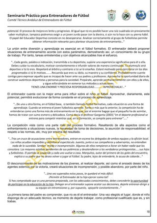 Seminario Práctico para Entrenadores de Fútbol
Comité Técnico Andaluz de Entrenadores de Fútbol


potencial. El proceso de mejora es lento y progresivo. Al igual que no es posible hacer una raíz cuadrada sin previamente
 saber multiplicar, tampoco podremos exigir a un joven zurdo pasar con la diestra, si aún no lo hace con su pierna hábil.
  El papel del Educador Deportivo consiste en no desesperarse. Analizar correctamente al grupo de futbolistas permite
                      obtener información relevante para plantear situaciones de entrenamiento…”

La unión entre diversión y aprendizaje es esencial en el fútbol formativo. El entrenador deberá proponer
situaciones de entrenamiento acorde con estos parámetros, demostrando así, un conocimiento de su grupo
de trabajo. Por tanto, tareas entretenidas y con objetivos alcanzables tras el esfuerzo.

  “…Cada gesto, palabra o indicación, transmitida a tu deportista, supone una experiencia significativa para él o ella.
   Debes cuidar tu vocabulario, motivar constantemente e infundir valores de manera continuada. Tu alumno/a será
 deportivo si tú lo eres. Respetará al árbitro y contrario si tú se lo enseñas. Estará motivado para ejercitarse en los días
   programados si tú le motivas………Recuerda que eres su ídolo, su maestro y su confidente. Probablemente cuente
contigo para expresar aquello que es incapaz de hacer ante sus padres y profesores. Aprovecha la oportunidad diaria de
construir auténticos deportistas y personas para la sociedad. Prepárate, aprende permanentemente con ellos y de ellos,
                               y sigue esforzándote en esmerar tus métodos y actuaciones.
                     TIENES UNA ENORME Y PRECIOSA RESPONSABILIDAD………….!APROVÉCHALA!...”

El entrenador cuenta con la mejor arma para influir sobre el niño: el fútbol. Aprovechar, diariamente, este
potencial, permitirá evolucionar de forma constante en el proceso de aprendizaje.

    “…De una u otra forma, en el fútbol base, o también llamado fútbol formativo, cada situación es una forma de
    aprendizaje. Cuando se entrena el joven futbolista aprende. Tanto o más que lo anterior, la competición ha de
  entenderse como una forma más de entrenamiento en la que, por el enorme bagaje que el pequeño ha de asimilar,
 hemos de tratar con sumo esmero y delicadeza. Como decía el profesor Garganta (2003) “en el deporte profesional se
                 entrena para competir mientras que, en la formación, se compite para entrenar”…..”

La competición vista como una parte más del proceso formativo. Resaltando de ella aspectos como el
enfrentamiento a situaciones nuevas, la necesidad de toma de decisiones, la asunción de responsabilidad, el
respeto a las normas, etc, muy por encima del resultado.

“…Tras un cruce de acusaciones entre entrenadores, entran en escena los delegados de ambos equipos y la afición local.
   Los niños acudían impasibles y atónitos al espectáculo. Juanito, junto a sus compañeros y adversarios, no entendían
    nada de lo sucedido. Sentían miedo e incomprensión. Algunos de ellos rompieron a llorar sin haber nadie que los
consolara. Los mayores estaban pendientes de sus polémicas y desatendieron a los verdaderos protagonistas……sus hijos
 y futbolistas. El partido se suspende y cada uno vuelve a casa. Marquitos, autor del primero de los goles del encuentro,
      explica a su padre que no desea volver a jugar al Fútbol. Su padre, lejos de entenderle, le acusa de cobarde...”

El desconocimiento de las motivaciones de los jóvenes, al realizar deporte, así como el ansiado deseo de los
agentes externos por la victoria, creará situaciones de incomprensión, y posible abandono, por parte del niño.

                               “…Una vez superados estos pasos, te quedará el más difícil:
                                   ¡Permitir al Entrenador de tu hijo ejercer como tal!
 Si has comprobado que es una persona preparada, con los adecuados conocimientos, debes concederle la oportunidad
de participar en la educación de tu hijo. Delegar en el entrenador supone acatar sus decisiones, dejarle entrenar-dirigir a
                        su equipo sin intromisiones y, por supuesto, apoyarle constantemente…”

La primera tarea del padre es comprender, que no es él el entrenador. Una vez elegido el lugar, donde el niño
disponga de un adecuado técnico, es momento de dejarle trabajar, como profesional cualificado que es, y sin
trabas.


                                                                                                                         18
 