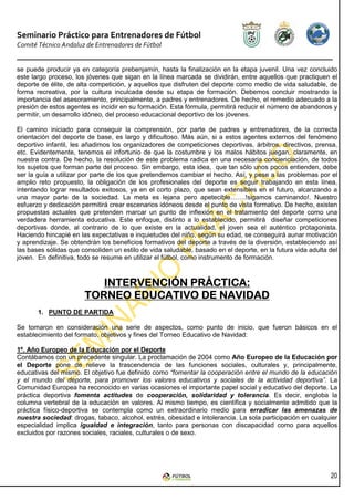 Seminario Práctico para Entrenadores de Fútbol
Comité Técnico Andaluz de Entrenadores de Fútbol


se puede producir ya en categoría prebenjamín, hasta la finalización en la etapa juvenil. Una vez concluido
este largo proceso, los jóvenes que sigan en la línea marcada se dividirán, entre aquellos que practiquen el
deporte de élite, de alta competición, y aquellos que disfruten del deporte como medio de vida saludable, de
forma recreativa, por la cultura inculcada desde su etapa de formación. Debemos concluir mostrando la
importancia del asesoramiento, principalmente, a padres y entrenadores. De hecho, el remedio adecuado a la
presión de estos agentes es incidir en su formación. Esta fórmula, permitirá reducir el número de abandonos y
permitir, un desarrollo idóneo, del proceso educacional deportivo de los jóvenes.

El camino iniciado para conseguir la comprensión, por parte de padres y entrenadores, de la correcta
orientación del deporte de base, es largo y dificultoso. Más aún, si a estos agentes externos del fenómeno
deportivo infantil, les añadimos los organizadores de competiciones deportivas, árbitros, directivos, prensa,
etc. Evidentemente, tenemos el infortunio de que la costumbre y los malos hábitos juegan, claramente, en
nuestra contra. De hecho, la resolución de este problema radica en una necesaria concienciación, de todos
los sujetos que forman parte del proceso. Sin embargo, esta idea, que tan sólo unos pocos entienden, debe
ser la guía a utilizar por parte de los que pretendemos cambiar el hecho. Así, y pese a las problemas por el
amplio reto propuesto, la obligación de los profesionales del deporte es seguir trabajando en esta línea,
intentando lograr resultados exitosos, ya en el corto plazo, que sean extensibles en el futuro, alcanzando a
una mayor parte de la sociedad. La meta es lejana pero apetecible…….!sigamos caminando!. Nuestro
esfuerzo y dedicación permitirá crear escenarios idóneos desde el punto de vista formativo. De hecho, existen
propuestas actuales que pretenden marcar un punto de inflexión en el tratamiento del deporte como una
verdadera herramienta educativa. Este enfoque, distinto a lo establecido, permitirá diseñar competiciones
deportivas donde, al contrario de lo que existe en la actualidad, el joven sea el auténtico protagonista.
Haciendo hincapié en las expectativas e inquietudes del niño, según su edad, se conseguirá aunar motivación
y aprendizaje. Se obtendrán los beneficios formativos del deporte a través de la diversión, estableciendo así
las bases sólidas que consoliden un estilo de vida saludable, basado en el deporte, en la futura vida adulta del
joven. En definitiva, todo se resume en utilizar el fútbol, como instrumento de formación.



                          INTERVENCIÓN PRÁCTICA:
                       TORNEO EDUCATIVO DE NAVIDAD
       1. PUNTO DE PARTIDA

Se tomaron en consideración una serie de aspectos, como punto de inicio, que fueron básicos en el
establecimiento del formato, objetivos y fines del Torneo Educativo de Navidad:

1º. Año Europeo de la Educación por el Deporte
Contábamos con un precedente singular. La proclamación de 2004 como Año Europeo de la Educación por
el Deporte pone de relieve la trascendencia de las funciones sociales, culturales y, principalmente,
educativas del mismo. El objetivo fue definido como “fomentar la cooperación entre el mundo de la educación
y el mundo del deporte, para promover los valores educativos y sociales de la actividad deportiva”. La
Comunidad Europea ha reconocido en varias ocasiones el importante papel social y educativo del deporte. La
práctica deportiva fomenta actitudes de cooperación, solidaridad y tolerancia. Es decir, engloba la
columna vertebral de la educación en valores. Al mismo tiempo, es científica y socialmente admitido que la
práctica físico-deportiva se contempla como un extraordinario medio para erradicar las amenazas de
nuestra sociedad: drogas, tabaco, alcohol, estrés, obesidad e intolerancia. La sola participación en cualquier
especialidad implica igualdad e integración, tanto para personas con discapacidad como para aquellos
excluidos por razones sociales, raciales, culturales o de sexo.




                                                                                                             20
 
