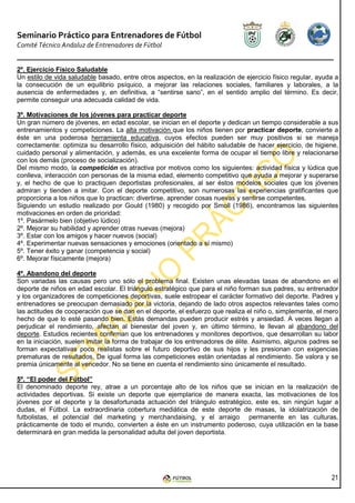 Seminario Práctico para Entrenadores de Fútbol
Comité Técnico Andaluz de Entrenadores de Fútbol


2º. Ejercicio Físico Saludable
Un estilo de vida saludable basado, entre otros aspectos, en la realización de ejercicio físico regular, ayuda a
la consecución de un equilibrio psíquico, a mejorar las relaciones sociales, familiares y laborales, a la
ausencia de enfermedades y, en definitiva, a “sentirse sano”, en el sentido amplio del término. Es decir,
permite conseguir una adecuada calidad de vida.

3º. Motivaciones de los jóvenes para practicar deporte
Un gran número de jóvenes, en edad escolar, se inician en el deporte y dedican un tiempo considerable a sus
entrenamientos y competiciones. La alta motivación que los niños tienen por practicar deporte, convierte a
éste en una poderosa herramienta educativa, cuyos efectos pueden ser muy positivos si se maneja
correctamente: optimiza su desarrollo físico, adquisición del hábito saludable de hacer ejercicio, de higiene,
cuidado personal y alimentación, y además, es una excelente forma de ocupar el tiempo libre y relacionarse
con los demás (proceso de socialización).
Del mismo modo, la competición es atractiva por motivos como los siguientes: actividad física y lúdica que
conlleva, interacción con personas de la misma edad, elemento competitivo que ayuda a mejorar y superarse
y, el hecho de que lo practiquen deportistas profesionales, al ser éstos modelos sociales que los jóvenes
admiran y tienden a imitar. Con el deporte competitivo, son numerosas las experiencias gratificantes que
proporciona a los niños que lo practican: divertirse, aprender cosas nuevas y sentirse competentes.
Siguiendo un estudio realizado por Gould (1980) y recogido por Smoll (1986), encontramos las siguientes
motivaciones en orden de prioridad:
1º. Pasármelo bien (objetivo lúdico)
2º. Mejorar su habilidad y aprender otras nuevas (mejora)
3º. Estar con los amigos y hacer nuevos (social)
4º. Experimentar nuevas sensaciones y emociones (orientado a sí mismo)
5º. Tener éxito y ganar (competencia y social)
6º. Mejorar físicamente (mejora)

4º. Abandono del deporte
Son variadas las causas pero uno sólo el problema final. Existen unas elevadas tasas de abandono en el
deporte de niños en edad escolar. El triángulo estratégico que para el niño forman sus padres, su entrenador
y los organizadores de competiciones deportivas, suele estropear el carácter formativo del deporte. Padres y
entrenadores se preocupan demasiado por la victoria, dejando de lado otros aspectos relevantes tales como
las actitudes de cooperación que se dan en el deporte, el esfuerzo que realiza el niño o, simplemente, el mero
hecho de que lo esté pasando bien. Estás demandas pueden producir estrés y ansiedad. A veces llegan a
perjudicar el rendimiento, afectan al bienestar del joven y, en último término, le llevan al abandono del
deporte. Estudios recientes confirman que los entrenadores y monitores deportivos, que desarrollan su labor
en la iniciación, suelen imitar la forma de trabajar de los entrenadores de élite. Asimismo, algunos padres se
forman expectativas poco realistas sobre el futuro deportivo de sus hijos y les presionan con exigencias
prematuras de resultados. De igual forma las competiciones están orientadas al rendimiento. Se valora y se
premia únicamente al vencedor. No se tiene en cuenta el rendimiento sino únicamente el resultado.

5º. “El poder del Fútbol”
El denominado deporte rey, atrae a un porcentaje alto de los niños que se inician en la realización de
actividades deportivas. Si existe un deporte que ejemplarice de manera exacta, las motivaciones de los
jóvenes por el deporte y la desafortunada actuación del triángulo estratégico, este es, sin ningún lugar a
dudas, el Fútbol. La extraordinaria cobertura mediática de este deporte de masas, la idolatrización de
futbolistas, el potencial del marketing y merchandaising, y el arraigo permanente en las culturas,
prácticamente de todo el mundo, convierten a éste en un instrumento poderoso, cuya utilización en la base
determinará en gran medida la personalidad adulta del joven deportista.




                                                                                                             21
 